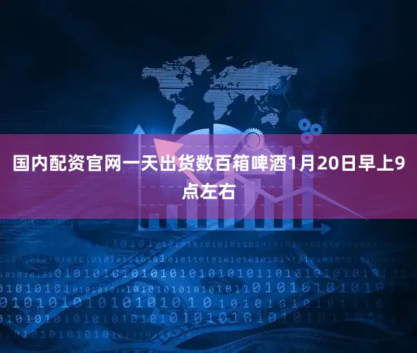 国内配资官网一天出货数百箱啤酒1月20日早上9点左右