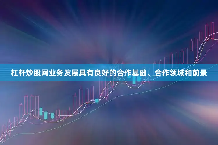 杠杆炒股网业务发展具有良好的合作基础、合作领域和前景