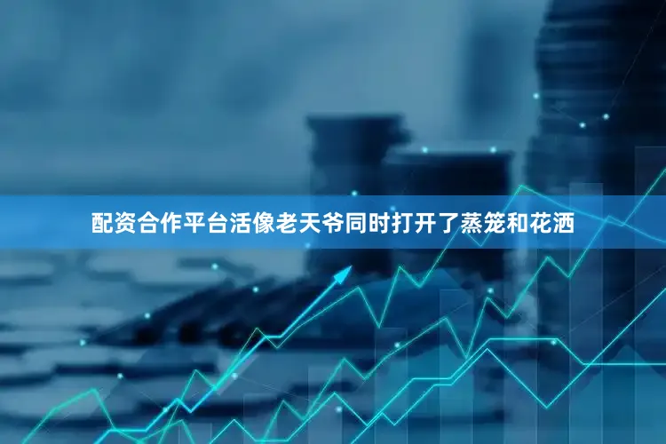 配资合作平台活像老天爷同时打开了蒸笼和花洒
