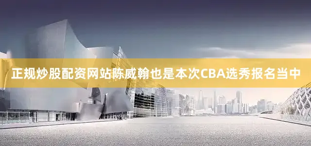 正规炒股配资网站陈威翰也是本次CBA选秀报名当中